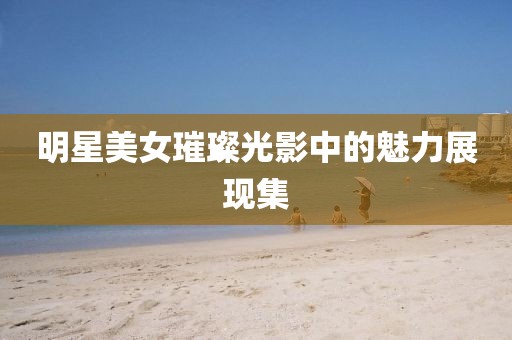 明星美女璀璨光影中的魅力展現(xiàn)集
