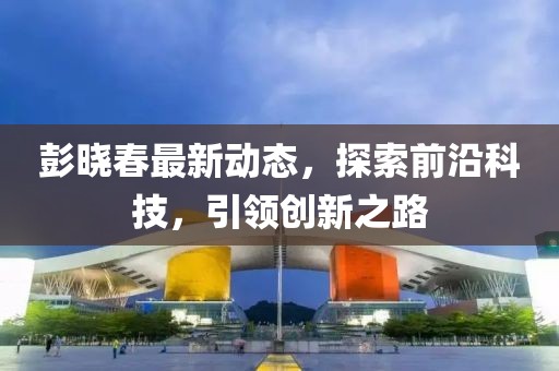 彭曉春最新動態(tài)，探索前沿科技，引領(lǐng)創(chuàng)新之路