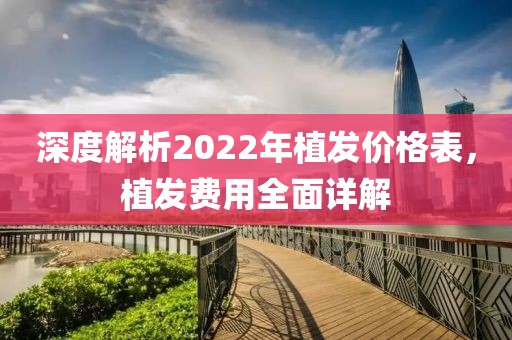 深度解析2022年植發(fā)價(jià)格表，植發(fā)費(fèi)用全面詳解