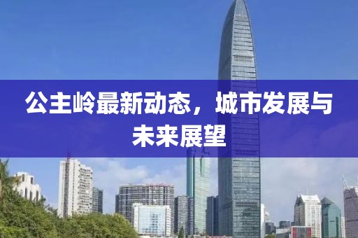公主嶺最新動(dòng)態(tài)，城市發(fā)展與未來展望