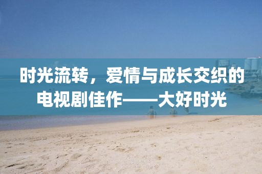 時(shí)光流轉(zhuǎn)，愛情與成長交織的電視劇佳作——大好時(shí)光