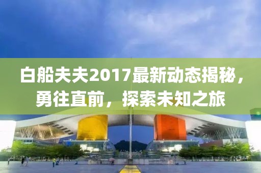 白船夫夫2017最新動態(tài)揭秘，勇往直前，探索未知之旅