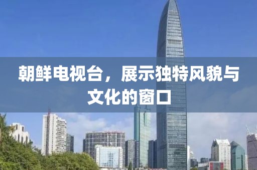 朝鮮電視臺，展示獨特風貌與文化的窗口