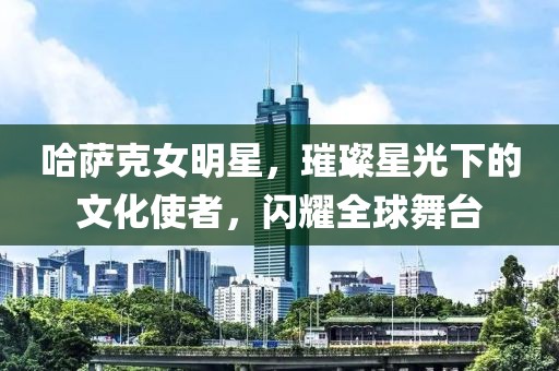 哈薩克女明星，璀璨星光下的文化使者，閃耀全球舞臺