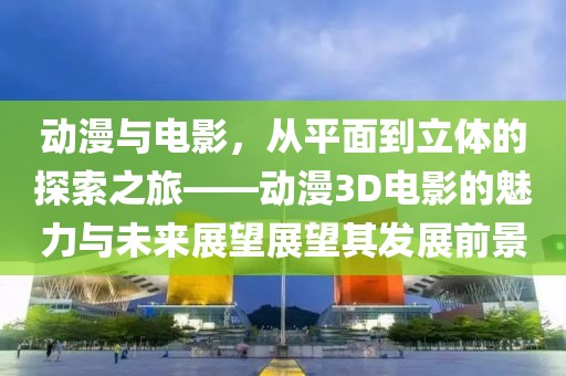 動漫與電影，從平面到立體的探索之旅——動漫3D電影的魅力與未來展望展望其發(fā)展前景