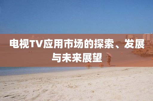 電視TV應(yīng)用市場的探索、發(fā)展與未來展望