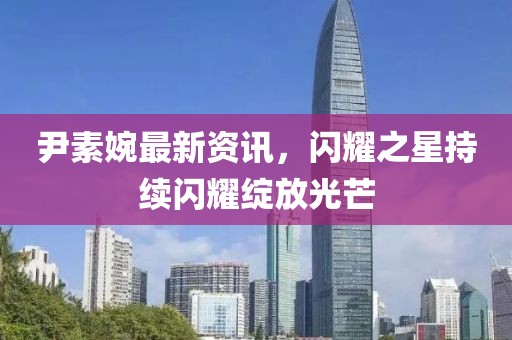 尹素婉最新資訊，閃耀之星持續(xù)閃耀綻放光芒