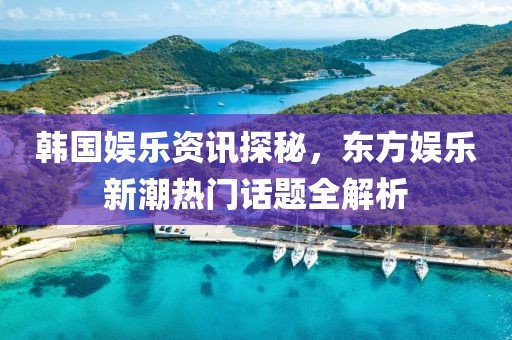 韓國娛樂資訊探秘，東方娛樂新潮熱門話題全解析
