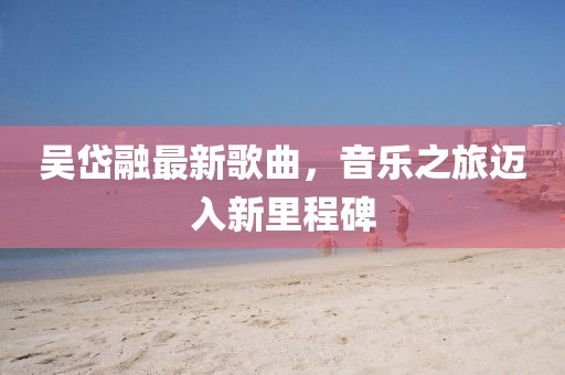 吳岱融最新歌曲，音樂之旅邁入新里程碑