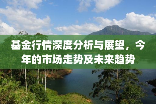 基金行情深度分析與展望，今年的市場(chǎng)走勢(shì)及未來(lái)趨勢(shì)