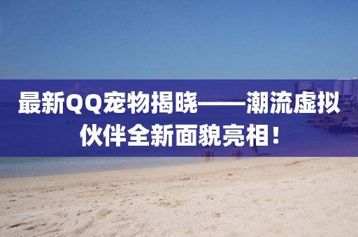 最新QQ寵物揭曉——潮流虛擬伙伴全新面貌亮相！