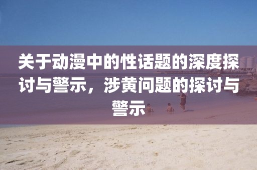 關(guān)于動(dòng)漫中的性話題的深度探討與警示，涉黃問題的探討與警示