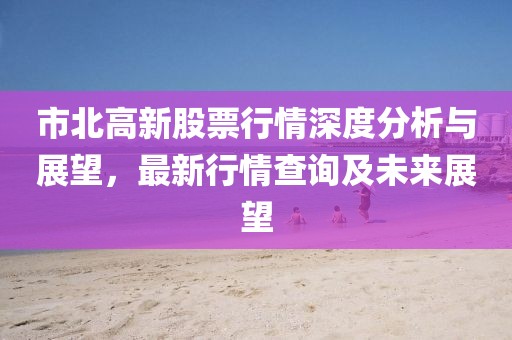 市北高新股票行情深度分析與展望，最新行情查詢及未來展望