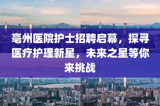 亳州醫(yī)院護(hù)士招聘啟幕，探尋醫(yī)療護(hù)理新星，未來之星等你來挑戰(zhàn)