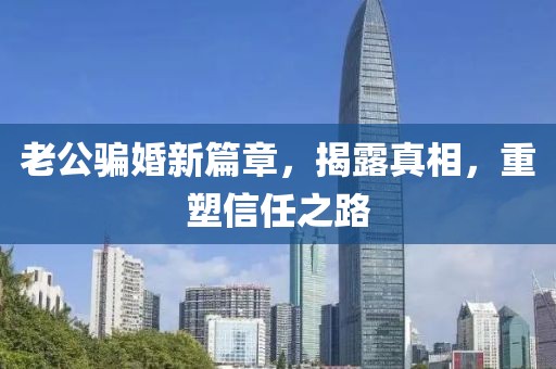 老公騙婚新篇章，揭露真相，重塑信任之路