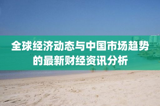 全球經(jīng)濟(jì)動(dòng)態(tài)與中國(guó)市場(chǎng)趨勢(shì)的最新財(cái)經(jīng)資訊分析