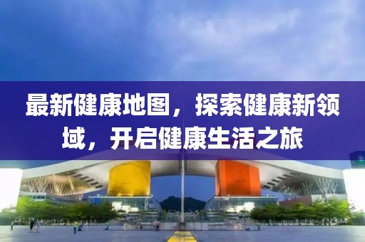 最新健康地圖，探索健康新領(lǐng)域，開啟健康生活之旅