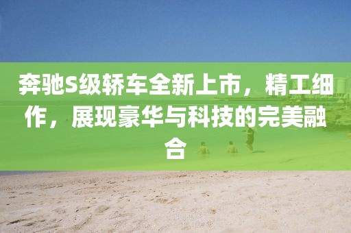 奔馳S級(jí)轎車全新上市，精工細(xì)作，展現(xiàn)豪華與科技的完美融合