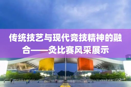 傳統(tǒng)技藝與現(xiàn)代競技精神的融合——灸比賽風采展示