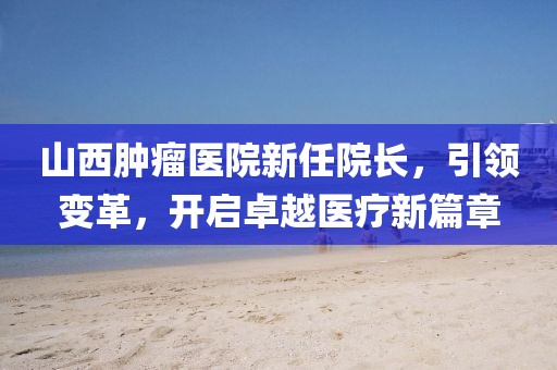 山西腫瘤醫(yī)院新任院長(zhǎng)，引領(lǐng)變革，開啟卓越醫(yī)療新篇章