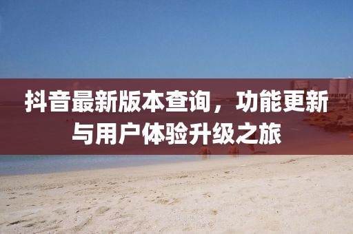 抖音最新版本查詢，功能更新與用戶體驗升級之旅