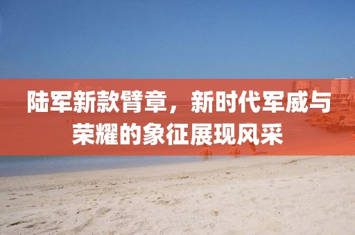 陸軍新款臂章，新時代軍威與榮耀的象征展現(xiàn)風(fēng)采