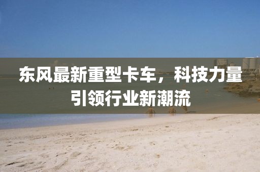 東風(fēng)最新重型卡車(chē)，科技力量引領(lǐng)行業(yè)新潮流
