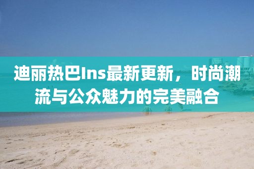迪麗熱巴Ins最新更新，時(shí)尚潮流與公眾魅力的完美融合
