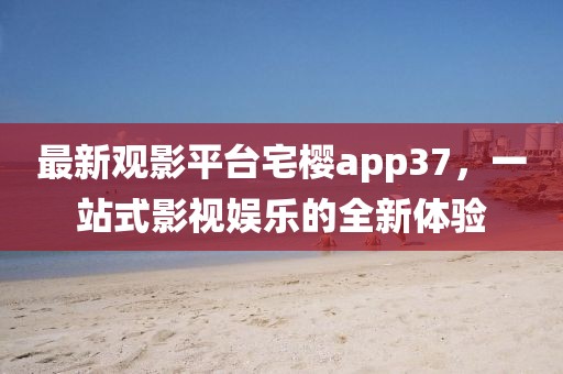 最新觀影平臺宅櫻app37，一站式影視娛樂的全新體驗