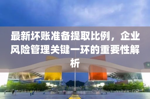 最新壞賬準(zhǔn)備提取比例，企業(yè)風(fēng)險(xiǎn)管理關(guān)鍵一環(huán)的重要性解析