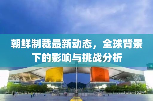 朝鮮制裁最新動態(tài)，全球背景下的影響與挑戰(zhàn)分析