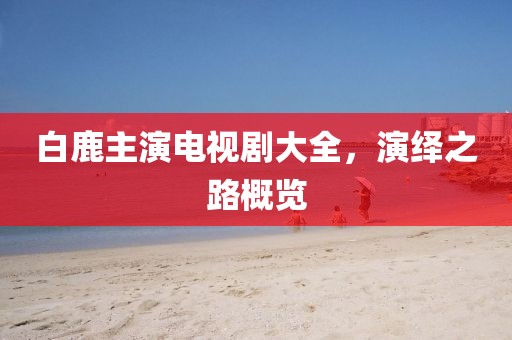 白鹿主演電視劇大全，演繹之路概覽