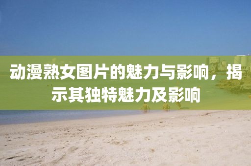 動(dòng)漫熟女圖片的魅力與影響，揭示其獨(dú)特魅力及影響
