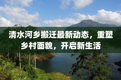 清水河鄉(xiāng)搬遷最新動(dòng)態(tài)，重塑鄉(xiāng)村面貌，開啟新生活