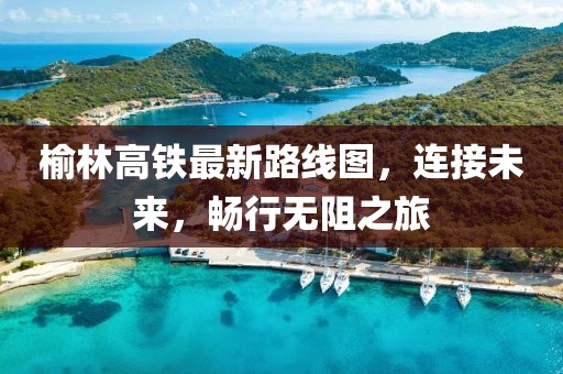 榆林高鐵最新路線圖，連接未來，暢行無阻之旅