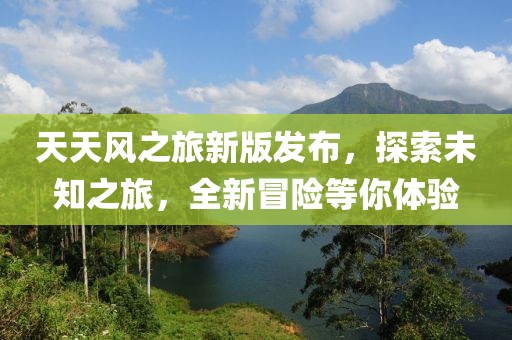 天天風之旅新版發(fā)布，探索未知之旅，全新冒險等你體驗