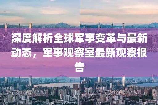 深度解析全球軍事變革與最新動態(tài)，軍事觀察室最新觀察報告