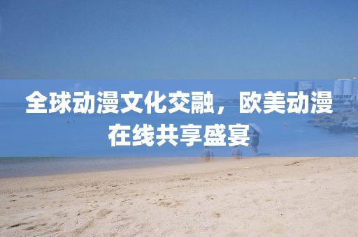 全球動漫文化交融，歐美動漫在線共享盛宴