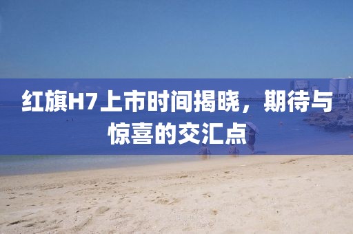 紅旗H7上市時間揭曉，期待與驚喜的交匯點