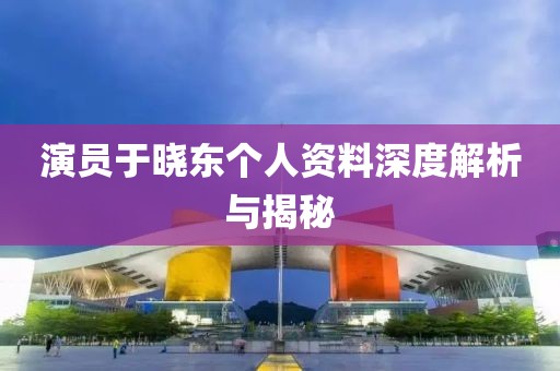 演員于曉東個(gè)人資料深度解析與揭秘