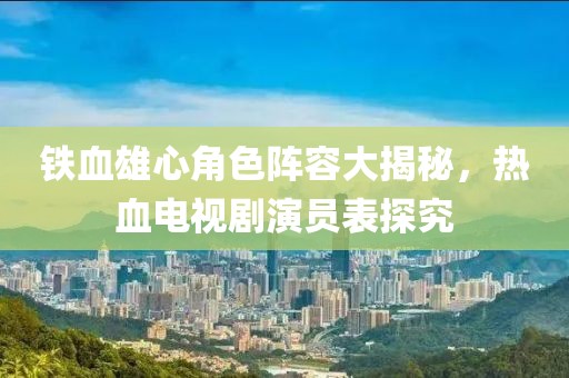 鐵血雄心角色陣容大揭秘，熱血電視劇演員表探究