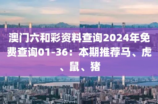 澳門六和彩資料查詢2024年免費查詢01-36：本期推薦馬、虎、鼠、豬