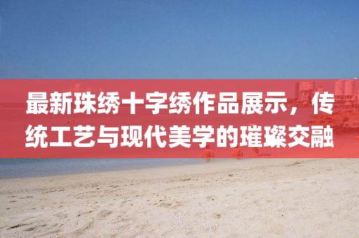 最新珠繡十字繡作品展示，傳統(tǒng)工藝與現(xiàn)代美學(xué)的璀璨交融