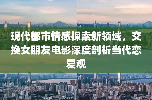 現(xiàn)代都市情感探索新領(lǐng)域，交換女朋友電影深度剖析當(dāng)代戀愛觀