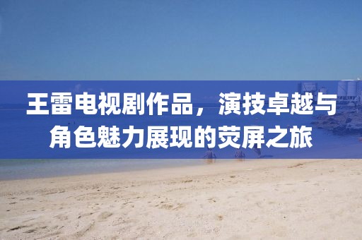 王雷電視劇作品，演技卓越與角色魅力展現(xiàn)的熒屏之旅