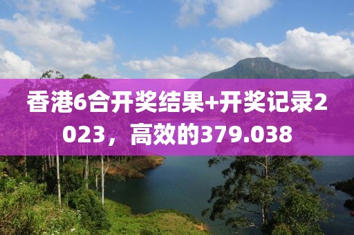 香港6合開獎結(jié)果+開獎記錄2023，高效的379.038