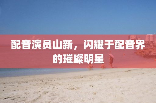 配音演員山新，閃耀于配音界的璀璨明星