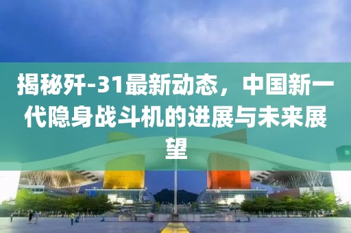 揭秘殲-31最新動態(tài)，中國新一代隱身戰(zhàn)斗機(jī)的進(jìn)展與未來展望