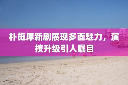 樸施厚新劇展現(xiàn)多面魅力，演技升級(jí)引人矚目