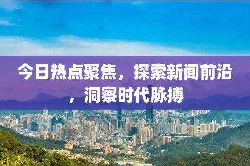今日熱點聚焦，探索新聞前沿，洞察時代脈搏